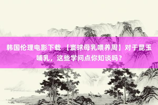 韩国伦理电影下载 【寰球母乳喂养周】对于昆玉哺乳，这些学问点你知谈吗？