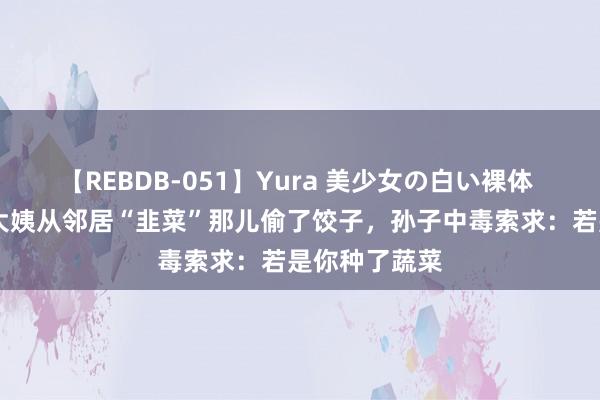 【REBDB-051】Yura 美少女の白い裸体 さくらゆら 大姨从邻居“韭菜”那儿偷了饺子，孙子中毒索求：若是你种了蔬菜