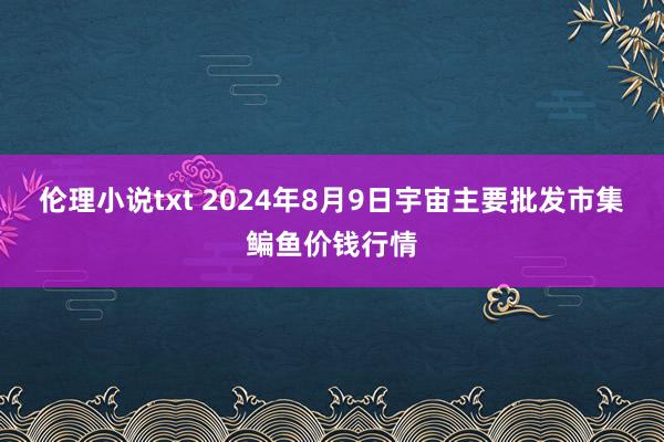 伦理小说txt 2024年8月9日宇宙主要批发市集鳊鱼价钱行情