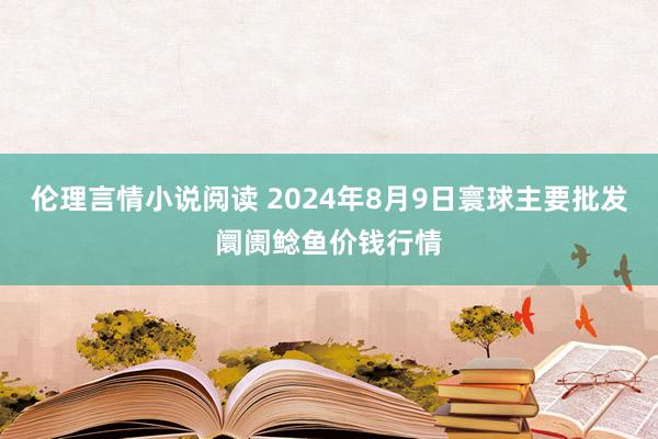 伦理言情小说阅读 2024年8月9日寰球主要批发阛阓鲶鱼价钱行情