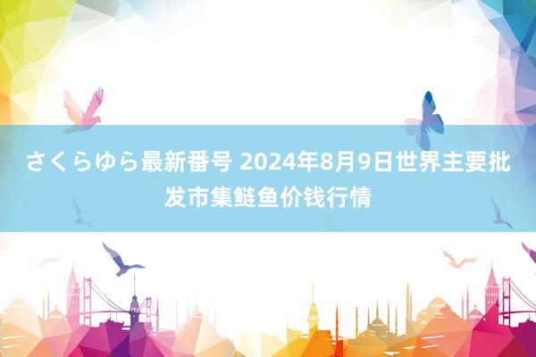 さくらゆら最新番号 2024年8月9日世界主要批发市集鲢鱼价钱行情