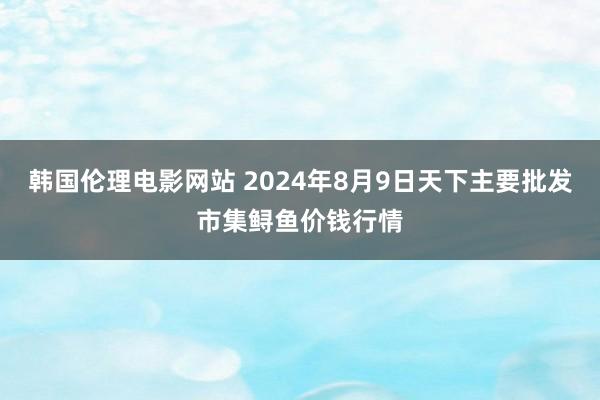 韩国伦理电影网站 2024年8月9日天下主要批发市集鲟鱼价钱行情