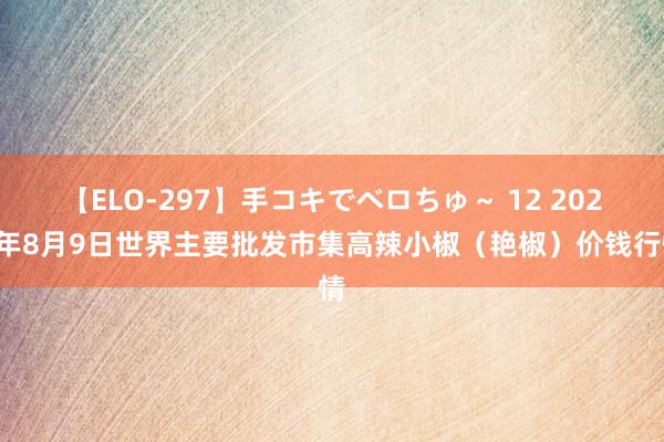 【ELO-297】手コキでベロちゅ～ 12 2024年8月9日世界主要批发市集高辣小椒（艳椒）价钱行情