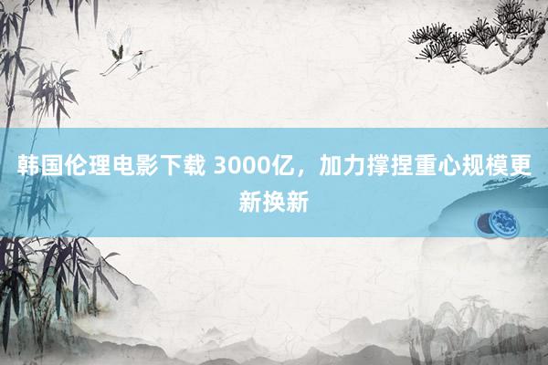 韩国伦理电影下载 3000亿，加力撑捏重心规模更新换新