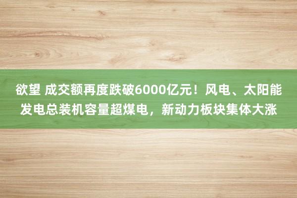 欲望 成交额再度跌破6000亿元！风电、太阳能发电总装机容量超煤电，新动力板块集体大涨