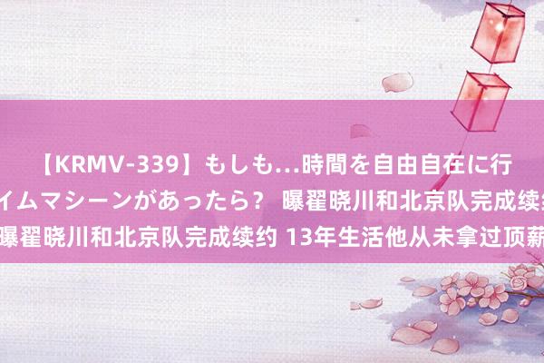 【KRMV-339】もしも…時間を自由自在に行ったり来たりできるタイムマシーンがあったら？ 曝翟晓川和北京队完成续约 13年生活他从未拿过顶薪