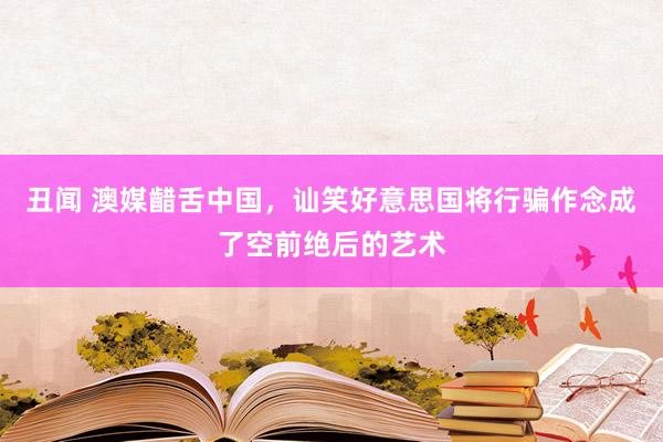 丑闻 澳媒齰舌中国，讪笑好意思国将行骗作念成了空前绝后的艺术