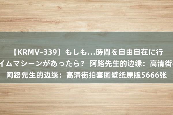 【KRMV-339】もしも…時間を自由自在に行ったり来たりできるタイムマシーンがあったら？ 阿路先生的边缘：高清街拍套图壁纸原版5666张