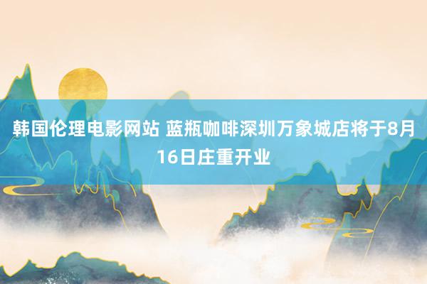 韩国伦理电影网站 蓝瓶咖啡深圳万象城店将于8月16日庄重开业