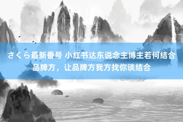 さくら最新番号 小红书达东说念主博主若何结合品牌方，让品牌方我方找你谈结合