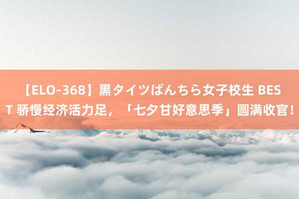 【ELO-368】黒タイツぱんちら女子校生 BEST 骄慢经济活力足，「七夕甘好意思季」圆满收官！