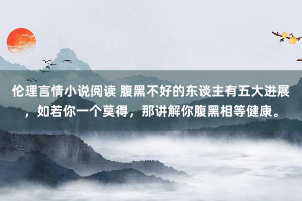 伦理言情小说阅读 腹黑不好的东谈主有五大进展，如若你一个莫得，那讲解你腹黑相等健康。