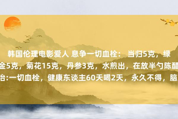 韩国伦理电影爱人 息争一切血栓： 当归5克，绿茶3克，枸杞15克，郁金5克，菊花15克，丹参3克，水煎出，在放半勺陈醋，一次服下，本方主治:一切血栓，健康东谈主60天喝2天，永久不得，脑血栓，静脉血栓，。两月喝上两天方，活到百岁血健康