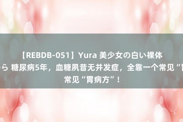 【REBDB-051】Yura 美少女の白い裸体 さくらゆら 糖尿病5年，血糖夙昔无并发症，全靠一个常见“胃病方”！