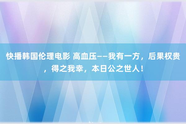 快播韩国伦理电影 高血压——我有一方，后果权贵，得之我幸，本日公之世人！