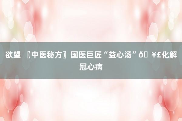 欲望 〖中医秘方〗国医巨匠“益心汤”?化解冠心病