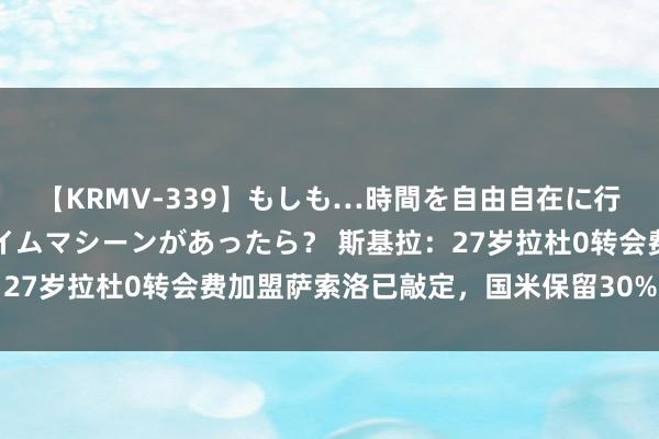 【KRMV-339】もしも…時間を自由自在に行ったり来たりできるタイムマシーンがあったら？ 斯基拉：27岁拉杜0转会费加盟萨索洛已敲定，国米保留30%二转分红