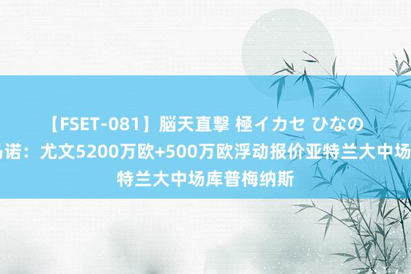 【FSET-081】脳天直撃 極イカセ ひなの ?罗马诺：尤文5200万欧+500万欧浮动报价亚特兰大中场库普梅纳斯