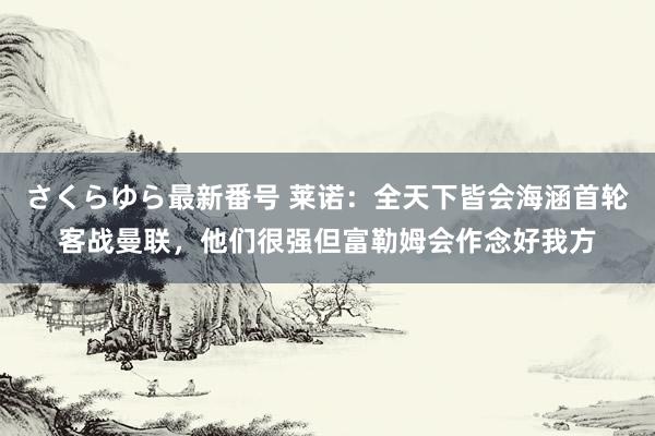 さくらゆら最新番号 莱诺：全天下皆会海涵首轮客战曼联，他们很强但富勒姆会作念好我方