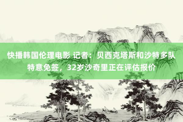 快播韩国伦理电影 记者：贝西克塔斯和沙特多队特意免签，32岁沙奇里正在评估报价