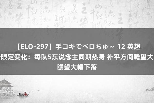 【ELO-297】手コキでベロちゅ～ 12 英超新赛季限定变化：每队5东说念主同期热身 补平方间瞻望大幅下落