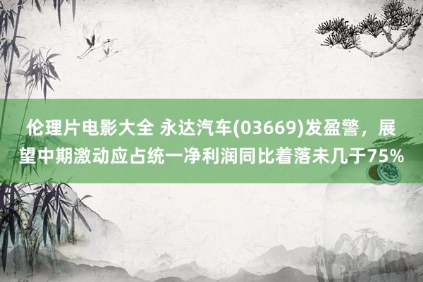 伦理片电影大全 永达汽车(03669)发盈警，展望中期激动应占统一净利润同比着落未几于75%