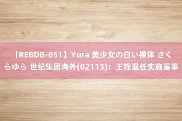 【REBDB-051】Yura 美少女の白い裸体 さくらゆら 世纪集团海外(02113)：王锋退任实施董事