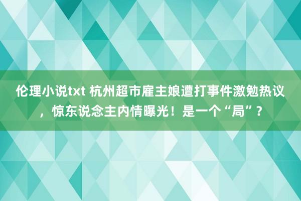 伦理小说txt 杭州超市雇主娘遭打事件激勉热议，惊东说念主内情曝光！是一个“局”？