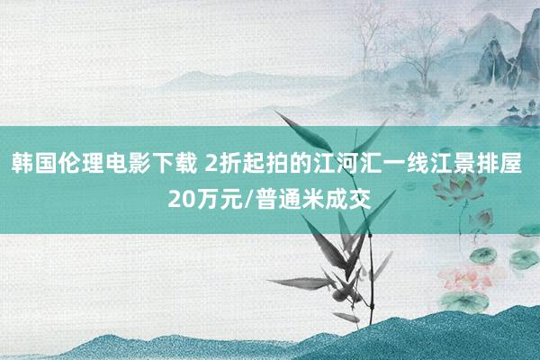 韩国伦理电影下载 2折起拍的江河汇一线江景排屋 20万元/普通米成交