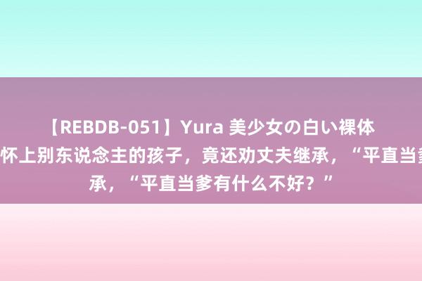 【REBDB-051】Yura 美少女の白い裸体 さくらゆら 浑家怀上别东说念主的孩子，竟还劝丈夫继承，“平直当爹有什么不好？”