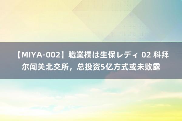 【MIYA-002】職業欄は生保レディ 02 科拜尔闯关北交所，总投资5亿方式或未败露