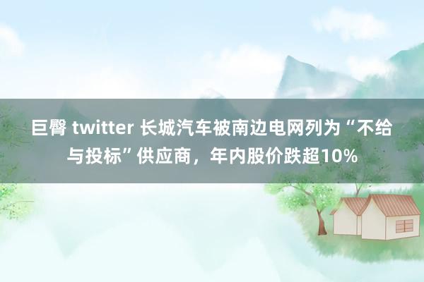 巨臀 twitter 长城汽车被南边电网列为“不给与投标”供应商，年内股价跌超10%