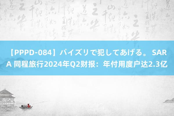 【PPPD-084】パイズリで犯してあげる。 SARA 同程旅行2024年Q2财报：年付用度户达2.3亿