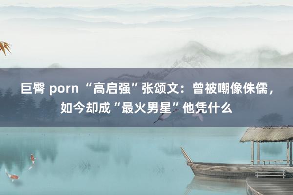 巨臀 porn “高启强”张颂文：曾被嘲像侏儒，如今却成“最火男星”他凭什么