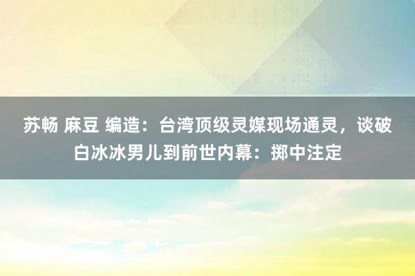 苏畅 麻豆 编造：台湾顶级灵媒现场通灵，谈破白冰冰男儿到前世内幕：掷中注定