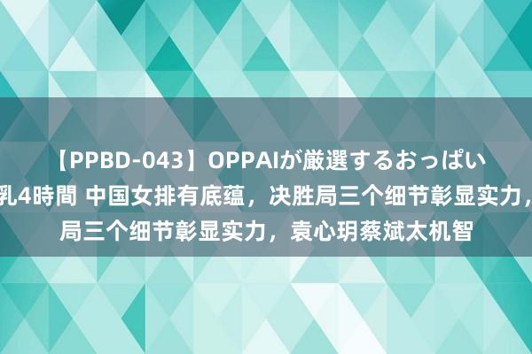 【PPBD-043】OPPAIが厳選するおっぱい 綺麗で敏感な美巨乳4時間 中国女排有底蕴，决胜局三个细节彰显实力，袁心玥蔡斌太机智