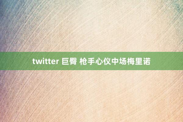 twitter 巨臀 枪手心仪中场梅里诺