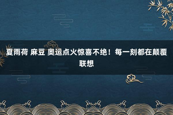 夏雨荷 麻豆 奥运点火惊喜不绝！每一刻都在颠覆联想