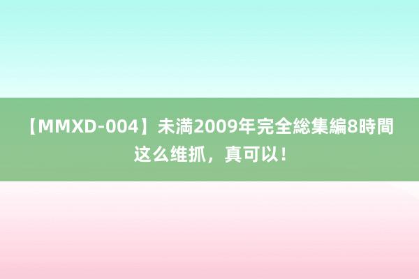 【MMXD-004】未満2009年完全総集編8時間 这么维抓，真可以！