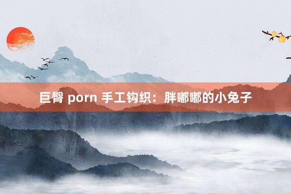 巨臀 porn 手工钩织：胖嘟嘟的小兔子