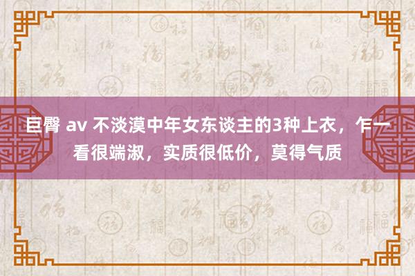 巨臀 av 不淡漠中年女东谈主的3种上衣，乍一看很端淑，实质很低价，莫得气质