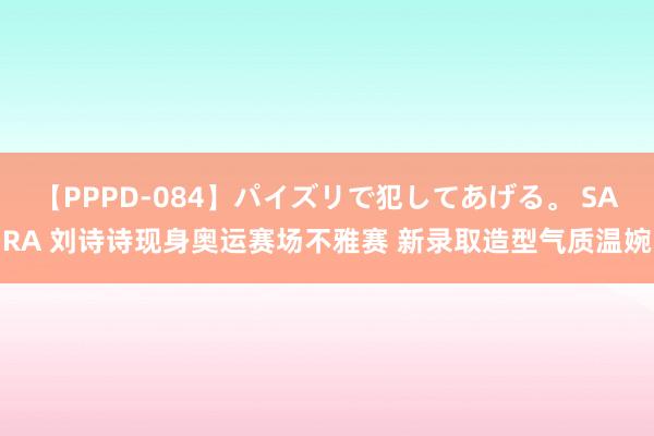 【PPPD-084】パイズリで犯してあげる。 SARA 刘诗诗现身奥运赛场不雅赛 新录取造型气质温婉