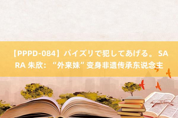 【PPPD-084】パイズリで犯してあげる。 SARA 朱欣：“外来妹”变身非遗传承东说念主