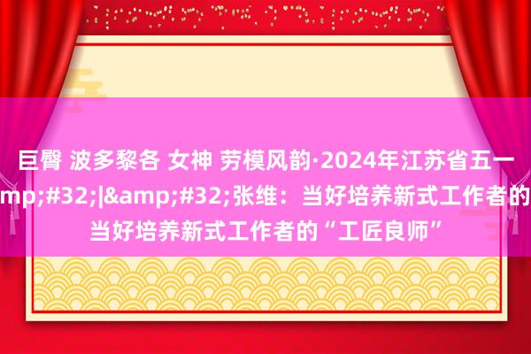 巨臀 波多黎各 女神 劳模风韵·2024年江苏省五一工作奖章&#32;|&#32;张维：当好培养新式工作者的“工匠良师”