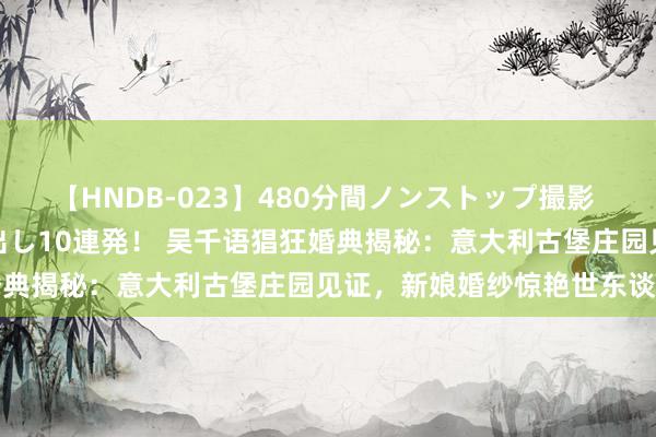 【HNDB-023】480分間ノンストップ撮影 ノーカット編集で本物中出し10連発！ 吴千语猖狂婚典揭秘：意大利古堡庄园见证，新娘婚纱惊艳世东谈主