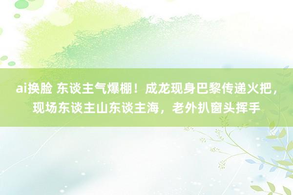 ai换脸 东谈主气爆棚！成龙现身巴黎传递火把，现场东谈主山东谈主海，老外扒窗头挥手