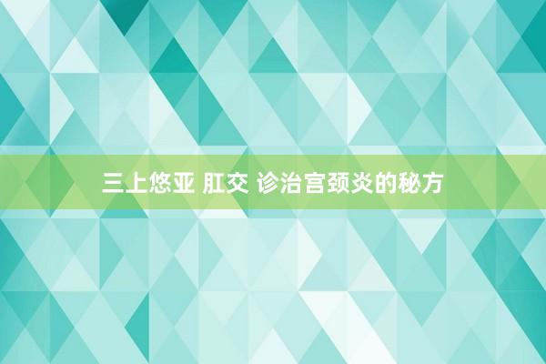 三上悠亚 肛交 诊治宫颈炎的秘方