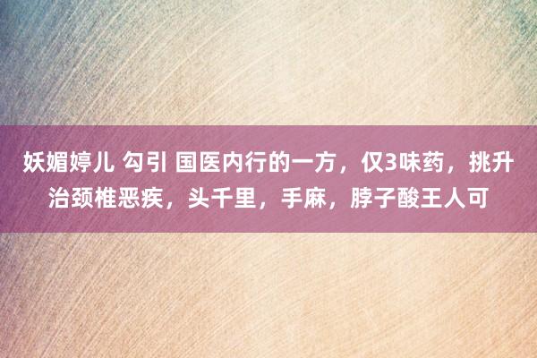 妖媚婷儿 勾引 国医内行的一方，仅3味药，挑升治颈椎恶疾，头千里，手麻，脖子酸王人可