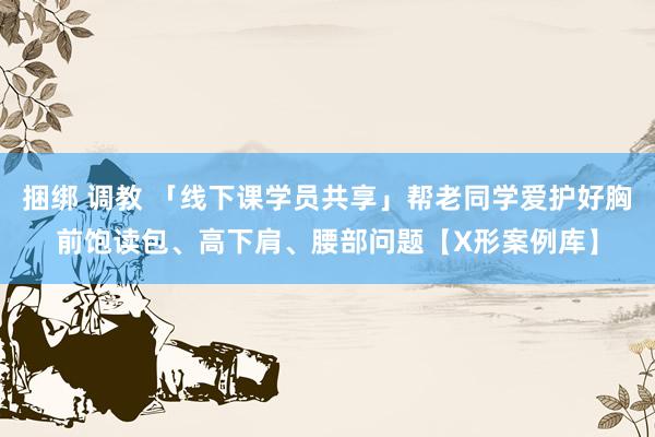 捆绑 调教 「线下课学员共享」帮老同学爱护好胸前饱读包、高下肩、腰部问题【X形案例库】