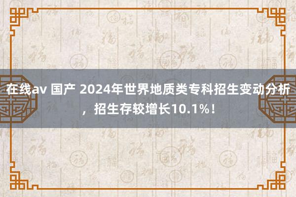 在线av 国产 2024年世界地质类专科招生变动分析，招生存较增长10.1%！